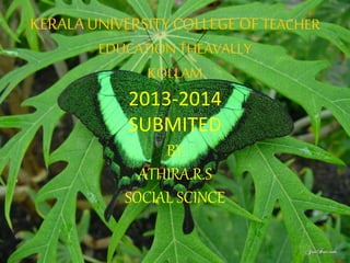 KERALA UNIVERSITY COLLEGE OF TEACHER 
EDUCATION THEAVALLY 
KOLLAM 
2013-2014 
SUBMITED 
BY 
ATHIRA.R.S 
SOCIAL SCINCE 
 