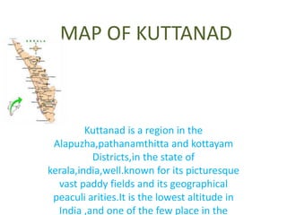 MAP OF KUTTANAD 
Kuttanad is a region in the 
Alapuzha,pathanamthitta and kottayam 
Districts,in the state of 
kerala,india,well.known for its picturesque 
vast paddy fields and its geographical 
peaculi arities.It is the lowest altitude in 
India ,and one of the few place in the 
 
