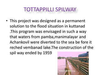 TOTTAPPILLI SPILWAY 
• This project was designed as a permanent 
solution to the flood situation in kuttanad 
.This program was envisaged in such a way 
that waters from pamba,manimalayar and 
Achankovil were diverted to the sea be fore it 
reched vembanad lake.The construction of the 
spil way ended by 1959 
 