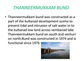 THANNEERMUKKAM BUND 
• Thanneermukkam bund was constructed as a 
part of the kuttanad development sceme to 
prevent tidal and intrusion of salt water in to 
the kuttanad low land across vembanad lake 
Thanneermukkam bund on south and vechurr 
on north.Bund was constructed in 1974 and is 
functional since 1976 
 