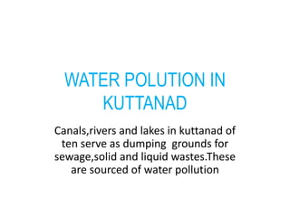 WATER POLUTION IN 
KUTTANAD 
Canals,rivers and lakes in kuttanad of 
ten serve as dumping grounds for 
sewage,solid and liquid wastes.These 
are sourced of water pollution 
 