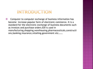  Computer to computer exchange of business information has 
become increase popular form of electronic commerce. It is a 
standard for the electronic exchange of business documents such 
as invoices and purchase orders.EDI is used in 
manufacturing,shopping,warehousing,pharmaceuticals,constructi 
ons,banking,insurance,retailing,government etc……. 
 