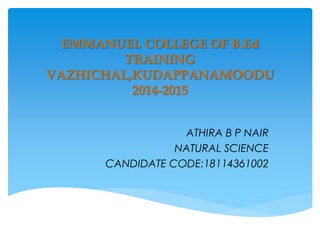 EMMANUEL COLLEGE OF B.Ed
TRAINING
VAZHICHAL,KUDAPPANAMOODU
2014-2015
ATHIRA B P NAIR
NATURAL SCIENCE
CANDIDATE CODE:18114361002
 