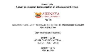 PayTm
IN PARTIAL FULFILLMENT TO AWARD THE DEGREE IN BACHELOR OF BUSINESS
ADMINISTRATION
(BBA-International Business)
SUBMITTED BY
ATHIRA CHATHOTH MEETHAL
(BATCH – 2017 - 2018)
SUBMITTED TO
ATUL KADAM
Project title
A study on impact of demonetization on online payment system
 