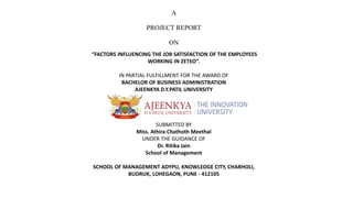 A
PROJECT REPORT
ON
“FACTORS INFLUENCING THE JOB SATISFACTION OF THE EMPLOYEES
WORKING IN ZETEO”.
IN PARTIAL FULFILLMENT FOR THE AWARD OF
BACHELOR OF BUSINESS ADMINISTRATION
AJEENKYA D.Y.PATIL UNIVERSITY
SUBMITTED BY
Miss. Athira Chathoth Meethal
UNDER THE GUIDANCE OF
Dr. Ritika Jain
School of Management
SCHOOL OF MANAGEMENT ADYPU, KNOWLEDGE CITY, CHARHOLI,
BUDRUK, LOHEGAON, PUNE - 412105
 