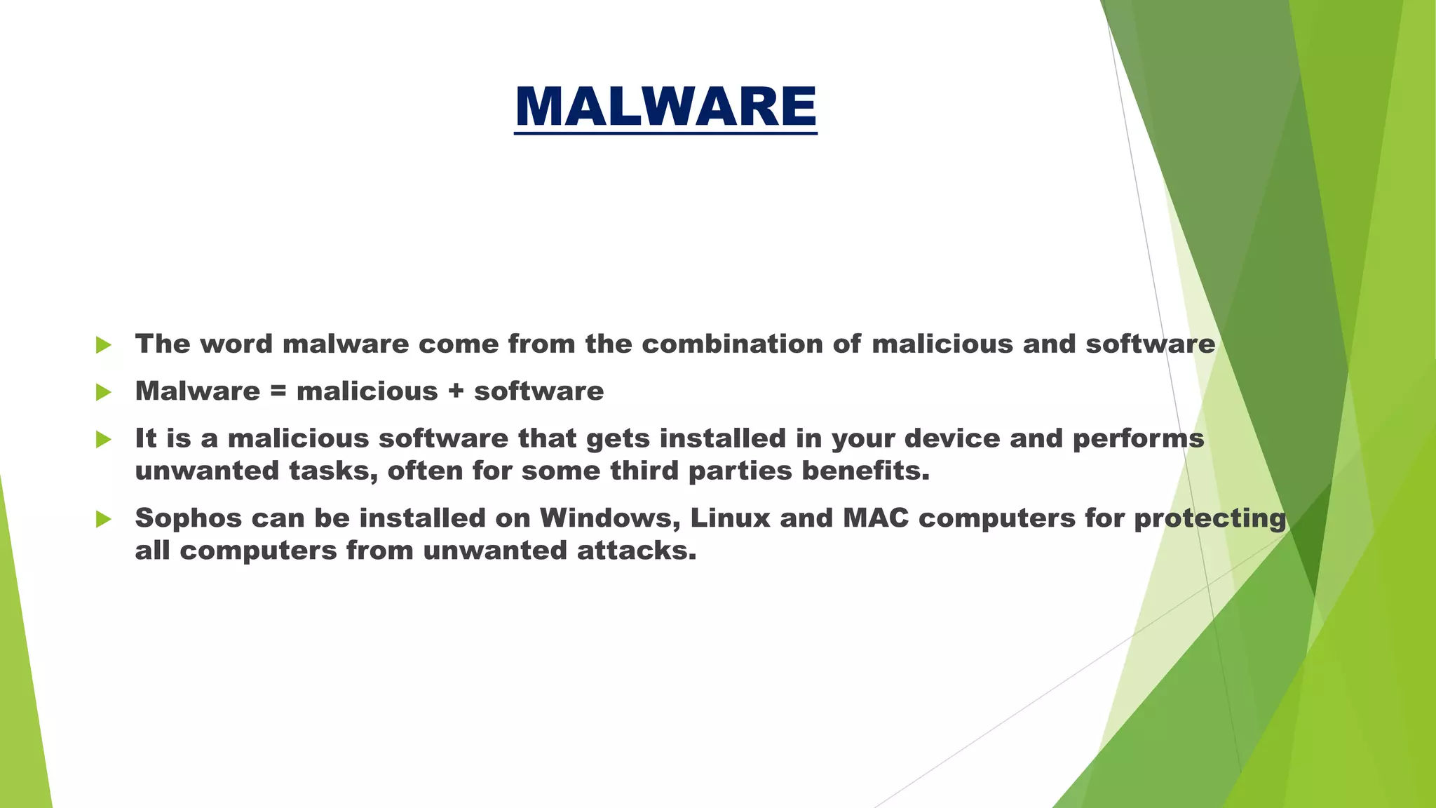 MALWARE
 The word malware come from the combination of malicious and software
 Malware = malicious + software
 It is a malicious software that gets installed in your device and performs
unwanted tasks, often for some third parties benefits.
 Sophos can be installed on Windows, Linux and MAC computers for protecting
all computers from unwanted attacks.
 