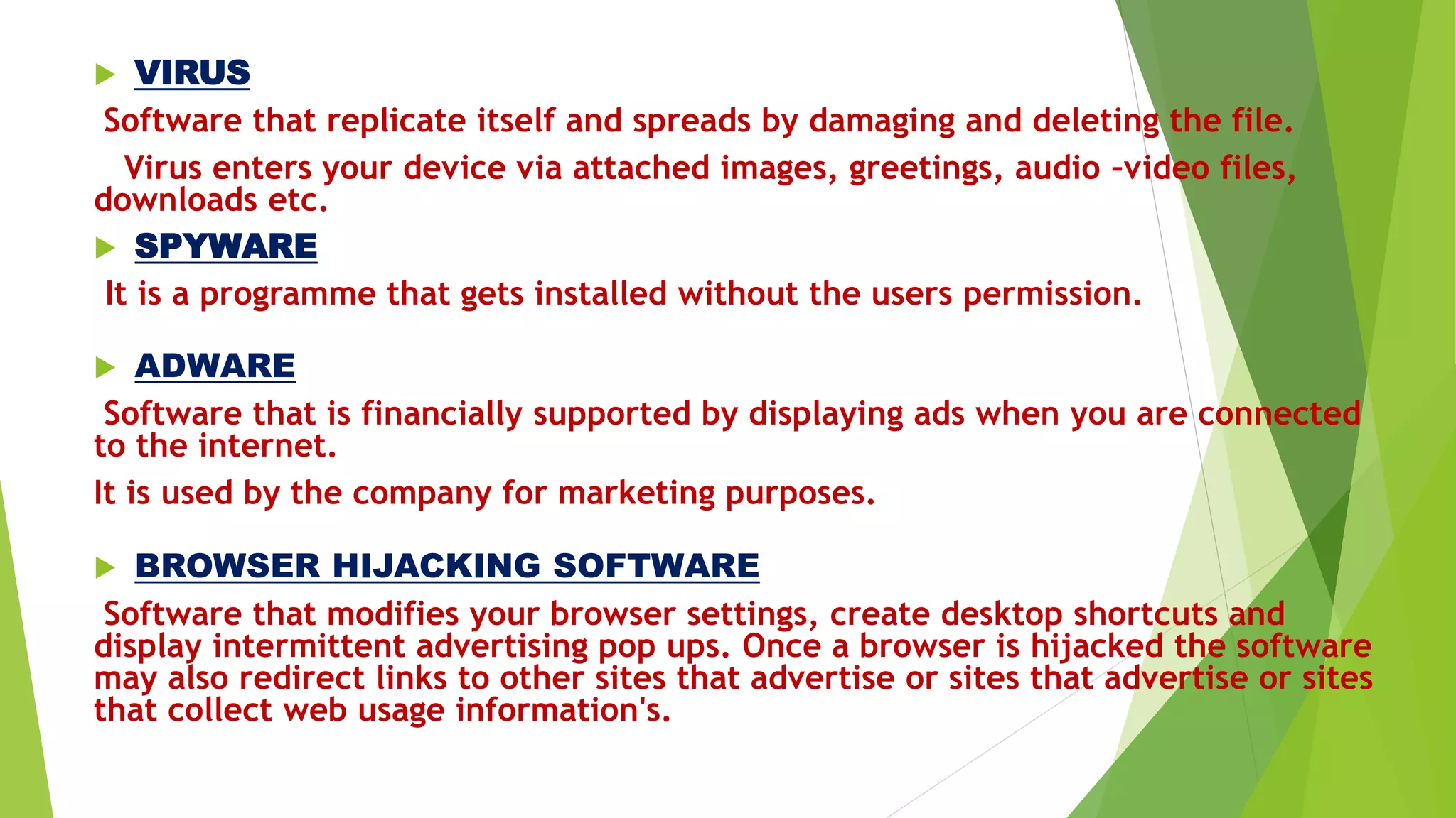  VIRUS
Software that replicate itself and spreads by damaging and deleting the file.
Virus enters your device via attached images, greetings, audio –video files,
downloads etc.
 SPYWARE
It is a programme that gets installed without the users permission.
 ADWARE
Software that is financially supported by displaying ads when you are connected
to the internet.
It is used by the company for marketing purposes.
 BROWSER HIJACKING SOFTWARE
Software that modifies your browser settings, create desktop shortcuts and
display intermittent advertising pop ups. Once a browser is hijacked the software
may also redirect links to other sites that advertise or sites that advertise or sites
that collect web usage information's.
 
