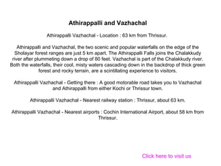 Athirappalli and Vazhachal Athirappalli Vazhachal - Location : 63 km from Thrissur.  Athirappalli and Vazhachal, the two scenic and popular waterfalls on the edge of the Sholayar forest ranges are just 5 km apart. The Athirappalli Falls joins the Chalakkudy river after plummeting down a drop of 80 feet. Vazhachal is part of the Chalakkudy river. Both the waterfalls, their cool, misty waters cascading down in the backdrop of thick green forest and rocky terrain, are a scintillating experience to visitors. Athirappalli Vazhachal - Getting there : A good motorable road takes you to Vazhachal and Athirappalli from either Kochi or Thrissur town. Athirappalli Vazhachal - Nearest railway station : Thrissur, about 63 km. Athirappalli Vazhachal - Nearest airports : Cochin International Airport, about 58 km from Thrissur. Click here to visit us 