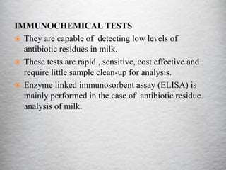 IMMUNOCHEMICAL TESTS
 They are capable of detecting low levels of
antibiotic residues in milk.
 These tests are rapid , sensitive, cost effective and
require little sample clean-up for analysis.
 Enzyme linked immunosorbent assay (ELISA) is
mainly performed in the case of antibiotic residue
analysis of milk.
 