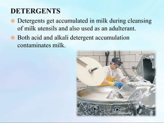 DETERGENTS
 Detergents get accumulated in milk during cleansing
of milk utensils and also used as an adulterant.
 Both acid and alkali detergent accumulation
contaminates milk.
 