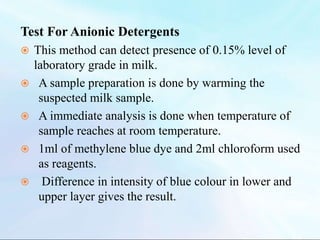 Test For Anionic Detergents
 This method can detect presence of 0.15% level of
laboratory grade in milk.
 A sample preparation is done by warming the
suspected milk sample.
 A immediate analysis is done when temperature of
sample reaches at room temperature.
 1ml of methylene blue dye and 2ml chloroform used
as reagents.
 Difference in intensity of blue colour in lower and
upper layer gives the result.
 
