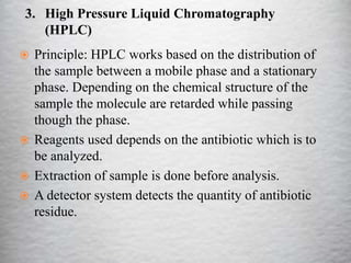 3. High Pressure Liquid Chromatography
(HPLC)
 Principle: HPLC works based on the distribution of
the sample between a mobile phase and a stationary
phase. Depending on the chemical structure of the
sample the molecule are retarded while passing
though the phase.
 Reagents used depends on the antibiotic which is to
be analyzed.
 Extraction of sample is done before analysis.
 A detector system detects the quantity of antibiotic
residue.
 