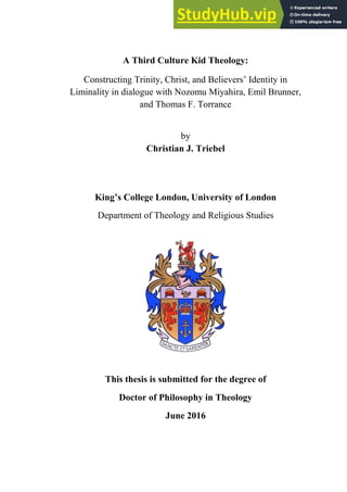 1
A Third Culture Kid Theology:
Constructing Trinity, Christ, and Believers’ Identity in
Liminality in dialogue with Nozomu Miyahira, Emil Brunner,
and Thomas F. Torrance
by
Christian J. Triebel
King’s College London, University of London
Department of Theology and Religious Studies
This thesis is submitted for the degree of
Doctor of Philosophy in Theology
June 2016
 