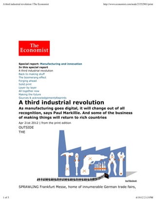 Apr 21st 2012 | from the print edition
Special report: Manufacturing and innovation
In this special report
A third industrial revolution
Back to making stuff
The boomerang effect
Forging ahead
Solid print
Layer by layer
All together now
Making the future
Sources & acknowledgementsReprints
A third industrial revolution
As manufacturing goes digital, it will change out of all
recognition, says Paul Markillie. And some of the business
of making things will return to rich countries
OUTSIDE
THE
SPRAWLING Frankfurt Messe, home of innumerable German trade fairs,
A third industrial revolution | The Economist http://www.economist.com/node/21552901/print
1 of 5 4/19/12 2:13 PM
 