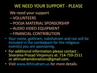 WE NEED YOUR SUPPORT - PLEASEWe need your support VOLUNTEERSPOOJA MATERIAL SPONSORSHIPAUDIO VIDEO EQUIPMENTFINANCIAL CONTRIBUTIONYour name, gothram, nakshatram and rasi will be included in the samkalpam for the religious event(s) you are sponsoring.For additional information please contact : Sivarama Prasad Vinjamury at: 714-759-2511 or athirudramdonations@gmail.com.Visit www.Athirudram.us for more details.