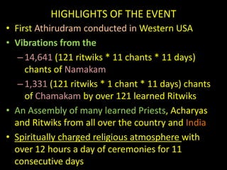 HIGHLIGHTS OF THE EVENTFirst Athirudram conducted in Western USA Vibrations from the 14,641(121 ritwiks * 11 chants * 11 days) chants of Namakam1,331(121 ritwiks * 1 chant * 11 days) chants of Chamakamby over 121 learned RitwiksAn Assembly of many learned Priests, Acharyasand Ritwiks from all over the country and IndiaSpiritually charged religious atmosphere with over 12 hours a day of ceremonies for 11 consecutive days