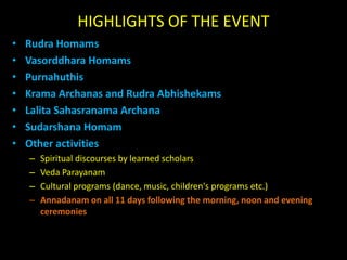 HIGHLIGHTS OF THE EVENTRudraHomamsVasorddharaHomamsPurnahuthisKramaArchanas and RudraAbhishekamsLalitaSahasranama ArchanaSudarshanaHomamOther activitiesSpiritual discourses by learned scholarsVeda ParayanamCultural programs (dance, music, children's programs etc.)Annadanamon all 11 days following the morning, noon and evening ceremonies