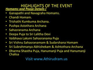 HIGHLIGHTS OF THE EVENTHomams and Pooja Details (Ganapathi and NavagrahaHomams.ChandiHomam.TrishathiKumkumaArchana.PushpaAstotharaArchanaSahasranamaArchanaDeepaPuja to Sri Lalitha DeviVaibhavaLaksmiSahasranamaPujaSri Vishnu Sahasranamam & SudarshanaHomamSri SubrahmanyaAbhishekam & AshtotharaArchanaDharma ShasthaPuja, HanumanjiPuja and HanumanjiChalisaVisit www.Athirudram.us