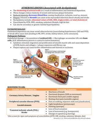 Revised 8/17/14. Email justin.berk@ttuhsc.edu with any feedback.
ATHEROSCLEROSIS (Associated with dyslipidemia)
 The thickening of arterial walls as a result of inflammation and cholesterol deposition.
 These changes reduce elasticity of vessels and increase plaque formation
 Reduced elasticity decreases blood flow causing claudication, ischemia, renal aa. stenosis
 Plaques released as thrombi can cause acute myocardial infarction (heart attack) and stroke
 Dyslipidemia includes abnormal values of LDL, HDL, triglycerides, or total cholesterol
 Exacerbated by HTN, DM2, smoking, sedentary lifestyle, high fat diet
 Can also be secondary to genetic familial hyperlipidemia
PATHOPHYSIOLOGY
Cholesterol deposition can cause vessel atherosclerosis (exacerbating hypertension, CAD and PVD)
or break off to cause clots (leading to MI, DVT, stroke, kidney failure, aortic aneurysm).
Pathogenic Pathway:
Endothelial damage -> Accumulation of oxidized-LDL -> Macrophages accumulate LDL into foam
cells. (N.B. Inflammatory process is central to lesion formation).
 Cytokines stimulate migration and proliferation of smooth muscle cells and cause deposition
of ECM elastin and collagen -> plaque expansion and fibrous cap.
 Plaque rupture can cause further inflammation and stenosis or occlusion.
QUESTIONS TO ASK:
Possible issues to check for: Presenting symptoms:
Coronary Artery Disease / Angina
 Shortness of breath
 Exertional dyspnea (SOB on movement)
 Exertional chest pain (stable angina)
 Resting chest pain (unstable angina)
Peripheral vascular disease (PVD)  Pain on walking, improves with rest (claudication)
Carotid stenosis
 Light-headedness (presyncope)
 Fainting (syncope)
Transient ischemic attack (TIA) /
Stroke
 Loss of focal sensation
 Loss of movement (e.g. hemiparesis)
 Changes in speech (e.g slurring)
*Also screen for signs and symptoms of comorbidities (HTN, DM, smoking, sedentary lifestyle, diet)
 