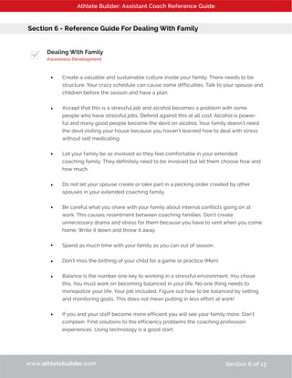 Athlete Builder: Assistant Coach Reference Guide
Section 6 - Reference Guide For Dealing With Family
Dealing With Family
Awareness Development
Create a valuable and sustainable culture inside your family. There needs to be
structure. Your crazy schedule can cause some difficulties. Talk to your spouse and
children before the season and have a plan.
Accept that this is a stressful job and alcohol becomes a problem with some
people who have stressful jobs. Defend against this at all cost. Alcohol is power-
ful and many good people become the devil on alcohol. Your family doesn’t need
the devil visiting your house because you haven’t learned how to deal with stress
without self medicating.
Let your family be as involved as they feel comfortable in your extended
coaching family. They definitely need to be involved but let them choose how and
how much.
Do not let your spouse create or take part in a pecking order created by other
spouses in your extended coaching family.
Be careful what you share with your family about internal conflicts going on at
work. This causes resentment between coaching families. Don’t create
unnecessary drama and stress for them because you have to vent when you come
home. Write it down and throw it away.
Spend as much time with your family as you can out of season.
Don’t miss the birthing of your child for a game or practice (Men).
Balance is the number one key to working in a stressful environment. You chose
this. You must work on becoming balanced in your life. No one thing needs to
monopolize your life. Your job included. Figure out how to be balanced by setting
and monitoring goals. This does not mean putting in less effort at work!
If you and your staff become more efficient you will see your family more. Don’t
complain. Find solutions to the efficiency problems the coaching profession
experiences. Using technology is a good start.
www.athletebuilder.com Section 6 of 13
•
•
•
•
•
•
•
•
•
 