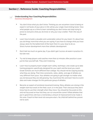 Athlete Builder: Assistant Coach Reference Guide
Section 7 - Reference Guide: Coaching Responsibilities
Understanding Your Coaching Responsibilities
Awareness Development
You don’t know what you don’t know. Thinking you are anywhere close to being an
expert in all facets of your job or in life will be your single most limiting factor. View
what people say as a time to learn something you don’t know and stop trying to
prove to everyone what you do know or why your way is better. That’s the way of
the past.
Learn how to build a valuable and sustainable culture for your team. It’s about how
you do things more than what you are saying. If you have to change what you have
always done for the betterment of the team then it is your duty to do so.
Stress human development more than athletic development
Don’t talk too much on game day. If you didn’t get it across all week in practice it’s
too late now.
Try not to keep players and coaches more than 10 minutes after practice is over
just to hear yourself talk. They aren’t listening.
Learn how to properly teach weight room safety, technique, and create up to date
training programs specifically designed for your sport and the level you coach.
Grade Schools are much different than college. You should not be copying exactly
what they are doing. Their time constraints, ratios, ability, and age of athlete are
very different from yours. Your athletes are going to get stronger no matter what
you do because they are still growing. You must know this and learn how to crunch
data and make changes for this particular group of athletes.
Become an expert at functional movement training. Many athletes are strong in the
weight room but weak on the field, court, or in the pool. That’s because they don’t
know how to use their strength when they move. You should be focussed on this
and not focussed on how fast they can run around the cones! Gifted athletes that
put in good times still have a tremendous amount of improvement to be made in
this area. Coach to their level not everyone else’s. No child left behind has proven
not to work.
www.athletebuilder.com Section 7 of 13
•
•
•
•
•
•
 