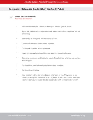 Athlete Builder: Assistant Coach Reference Guide
Section 12 - Reference Guide: When You Are In Public
When You Are in Public
Awareness Development
•	 Be careful where you choose to wear your athletic gear in public.
•	 If you see parents and they want to talk about complaints they have, set up 	
	 a meeting.
•	 Be friendly to everyone. You have a lot of fans.
•	 Don’t have domestic altercations in public.
•	 Don’t drink in public where you work.
•	 Never drink anywhere in public while wearing your athletic gear.
•	 Be overly courteous and helpful in public. People know who you are and are 	
	 watching you.
•	 Don’t get into a verbal or physical altercation in public.
•	 Don’t run from the law.
•	 Your children will be perceived as an extension of you. They need to be 	
	 raised correctly and know how to act in public. If you can’t control your own 	
	 kids how can you be trusted to be responsible with someone else’s kids?
www.athletebuilder.com Section 12 of 13
 