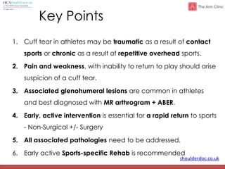 shoulderdoc.co.uk
Key Points
1. Cuff tear in athletes may be traumatic as a result of contact
sports or chronic as a result of repetitive overhead sports.
2. Pain and weakness, with inability to return to play should arise
suspicion of a cuff tear.
3. Associated glenohumeral lesions are common in athletes
and best diagnosed with MR arthrogram + ABER.
4. Early, active intervention is essential for a rapid return to sports
- Non-Surgical +/- Surgery
5. All associated pathologies need to be addressed.
6. Early active Sports-specific Rehab is recommended
 