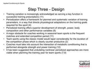 Applied Conditioning for Sports
Step Three - Design
• Training variation is increasingly acknowledged as serving a key function in
successful training prescriptions (11)
• Periodization offers a framework for planned and systematic variation of training
parameters, in a way that directs physiological adaptations on the training goals
required for the sport (4)
• Periodized training offers superior development of strength, power, body
composition and other performance variables (8)
• A major obstacle for coaches working in seasonal team sports is the frequent
matches and extended competition period (11)
• Team sports using the classic model would taper considerably for the duration of
the competition phase which is clearly counter productive (2)
• Coaches must take into account the interaction of metabolic conditioning that is
performed alongside strength and power training (12)
• It has been suggested that undulating nonlinear periodized approaches are more
viable when planning the training year for team sports (7,9)
 