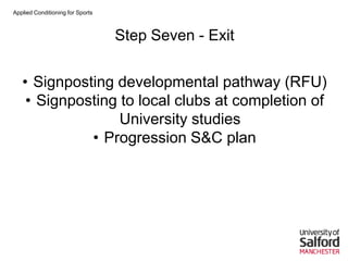 Applied Conditioning for Sports
Step Seven - Exit
• Signposting developmental pathway (RFU)
• Signposting to local clubs at completion of
University studies
• Progression S&C plan
 