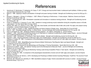 Applied Conditioning for Sports
References
1. Aerenhouts, D. Deriemaker, P. Hebbelinck, M. Clarys, P. 2011. Energy and macronutrient intake in adolescent sprint athletes: A follow up study.
Journal of Sport Sciences 29 (1) pp 73-82
2. Baker D. 1998. Applying In Season periodization of strength and power training to football. Strength and Conditioning Journal Vol 25(3) pp 23 –
28
3. Bosquet, L. Montpetit, J. Arvisas, D. & Mujika, I. 2007. Effects of Tapering on Performance: A meta analysis. Medicine, Science and Sports
Exercise Vol 39 (8) pp 1358 - 65
4. Brown L. & Greenwood M. 2005. Periodization essentials and innovations in resistance training protocols. Strength and Conditioning Journal
Vol 27(4) pp 80 – 85
5. Campi, S. Guglielmini, C. Guerzoni, P. et al. 1992. Variations in energy producing muscle metabolism during the competitive season in 60 elite
rugby players. Hun Rev Sports Med 33 (3) pp 149-54
6. Deutsch, MU. Maw, GJ. Jenkins, D. et al. 1998. Heart rate, blood lactate, and kinematic data of elite colts (under 19) rugby union players during
competition. Journal of Sports Science 16 pp 561-70
7. Duthie. G, Pyne, D, Hooper. S. 2003. Applied Physiology and Game Analysis of Rugby Union. Sports Med 33 (13) pp 973-991
8. Fleck S. 1997. Periodized strength training: A critical review. Journal of strength and Conditioning Research Vol 13 (1) pp 82 - 89
9. Fleck S. & Kraemer W. 1997. Designing resistance training programs. (2nd edition). Champaign, IL: Human Kinetics
10. Gabbett T. 2006. Skills Based Conditioning Games As An Alternative to Traditional Conditioning for Rugby League Players. Journal of Strength
and Conditioning Research Vol 20 (2) pp 309 – 315
11. Gamble P. 2006. Periodization of Training for Team Sports athletes. Strength and Conditioning Journal Vol 28 (5) pp 56 – 66
12. Gamble P. 2004. Physical preparation of elite level rugby union football players. Strength and Conditioning Journal Vol 26(4) pp 10 –
23Mayes, R. Nuttall, FE. 1995. A comparison of the physiological characteristics of senior and U21 elite rugby union players. Journal of Sports
Science 13 pp 507
13. Hori N. & Stone M. 2005. Weightlifting Exercises Enhance Athletic Performance That Requires High Load Speed Strength. Strength and
Conditioning Journal Vol 27 (4) pp 50 – 55
14. Issurin V. 2010. New Horizons for the Methodology and Physiology of Training Perioidzation. Sports Med 40 (3) pp 189 – 206
15. Kawamori N. & Haff G. 2004. The Optimal Training Load for the Development of Muscular Power. Journal of Strength and Conditioning
Research Vol 18 (3) pp 675-684
16. Kelly V. & Coutts A. 2007. Planning and Monitoring Training Loads During Competition Phase in Team Sports. Strength and Conditioning
Journal Vol 29 (4) pp 32 - 37
17. Mayes, R. Nuttall, FE. 1995. A comparison of the physiological characteristics of senior and U21 elite rugby union players. Journal of Sports
Science 13 pp 507
18. McGladrey, B. Murray, M. Hannon, J. 2010. Developing and Practicing an Athlete-Centred Coaching Philosophy. YouthFirst: The Journal of Youth
Sports Vol 5 (2) pp 4 – 8
19. Mckenzie, AD. Holmyard, DJ. Docherty, D. 1989. Quantitative analysis of rugby: Factors associated with success in contact. Journal of Human
Movement Study 17 pp 101-13
 