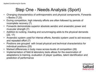 Applied Conditioning for Sports
Step One - Needs Analysis (Sport)
• Changing characteristics of anthropometric and physical components, Forwards
v Backs (7,23)
• During competition, high intensity efforts are often followed by periods of
incomplete recovery (7)
• Forwards demonstrate superior absolute aerobic and anaerobic power and
muscular strength (7)
• Addition to rucking, mauling and scrummaging adds to the physical demands
(22, 17)
• Anaerobic system used for intense efforts, Aerobic system used to aid recovery
and repeated effort (7)
• Positions are grouped with broad physical and technical characteristics for
individual positions (25)
• Marked differences in body mass across levels of competition (26)
• Implementation of field & laboratory tests allows for the examination of
adaptations to training, evaluation of player qualities, talent identification and
prediction of performance
 