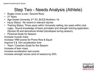Applied Conditioning for Sports
Step Two - Needs Analysis (Athlete)
• Rugby Union (Lock / Second Row)
• 21 Years
• Age Grade University 2nd XV, BUCS Northern 1A
• Injury Status: No recent or relevant injuries
• Training Status: Three years within University setting, ten years within club
rugby. Sound knowledge of basic principles and strength training application.
Olympic lift and derivatives limited (developed during season).
• Personal Goals for Season:
Increase muscle mass
Increase 1RM scores for Prone Row & Squat
Improve 5 & 10m acceleration time
• Team / Coaches Goals for the Season:
Increase of lean mass
Increase acceleration test scores
Increase strength scores (end of season) by 20%
 