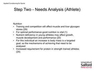 Applied Conditioning for Sports
Step Two - Needs Analysis (Athlete)
Nutrition
• Training and competition will affect muscle and liver glycogen
stores (29)
• For optimal performance good nutrition is vital (1)
• Nutrient deficiency in young athletes may affect growth,
muscle development and performance (20)
• For this individual an increase is body mass is a targeted
goal, so the mechanisms of achieving that need to be
analysed
• Increased requirement for protein in strength trained athletes
(24)
 