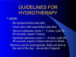 GUIDELINES FORGUIDELINES FOR
HYDROTHERAPYHYDROTHERAPY
HOW
– Re-hydrate before and after
– Clean skin with soap before and after
– Shower (alternate warm 1 – 2 mins, cold 30 –
60 seconds, repeat 3 times)
– Spa/bath (alternate warm 3 – 4 mins, cold 30 –
60 seconds, repeat 3 times) shower to finish
Showers can be used anytime, baths are best at
the end of the day – do not do if injured
 