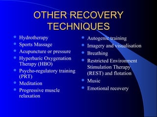 OTHER RECOVERYOTHER RECOVERY
TECHNIQUESTECHNIQUES
 Hydrotherapy
 Sports Massage
 Acupuncture or pressure
 Hyperbaric Oxygenation
Therapy (HBO)
 Psycho-regulatory training
(PRT)
 Meditation
 Progressive muscle
relaxation
 Autogenic training
 Imagery and visualisation
 Breathing
 Restricted Environment
Stimulation Therapy
(REST) and flotation
 Music
 Emotional recovery
 
