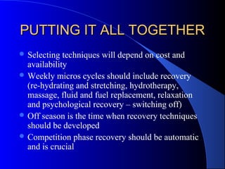 PUTTING IT ALL TOGETHERPUTTING IT ALL TOGETHER
 Selecting techniques will depend on cost and
availability
 Weekly micros cycles should include recovery
(re-hydrating and stretching, hydrotherapy,
massage, fluid and fuel replacement, relaxation
and psychological recovery – switching off)
 Off season is the time when recovery techniques
should be developed
 Competition phase recovery should be automatic
and is crucial
 