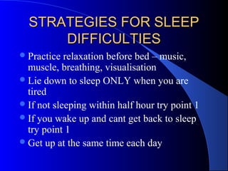 STRATEGIES FOR SLEEPSTRATEGIES FOR SLEEP
DIFFICULTIESDIFFICULTIES
Practice relaxation before bed – music,
muscle, breathing, visualisation
Lie down to sleep ONLY when you are
tired
If not sleeping within half hour try point 1
If you wake up and cant get back to sleep
try point 1
Get up at the same time each day
 