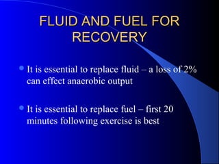 FLUID AND FUEL FORFLUID AND FUEL FOR
RECOVERYRECOVERY
It is essential to replace fluid – a loss of 2%
can effect anaerobic output
It is essential to replace fuel – first 20
minutes following exercise is best
 