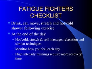 FATIGUE FIGHTERSFATIGUE FIGHTERS
CHECKLISTCHECKLIST
Drink, eat, move, stretch and hot/cold
shower following exercise
At the end of the day
– Hot/cold, stretch & self massage, relaxation and
similar techniques
– Monitor how you feel each day
– High intensity trainings require more recovery
time
 