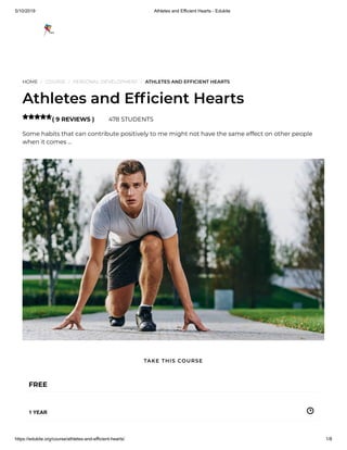 5/10/2019 Athletes and Efficient Hearts - Edukite
https://edukite.org/course/athletes-and-efficient-hearts/ 1/8
HOME / COURSE / PERSONAL DEVELOPMENT / ATHLETES AND EFFICIENT HEARTS
Athletes and Ef cient Hearts
( 9 REVIEWS ) 478 STUDENTS
Some habits that can contribute positively to me might not have the same effect on other people
when it comes …

FREE
1 YEAR
TAKE THIS COURSE
 
