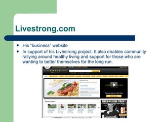 Livestrong.com His “business” website  In support of his Livestrong project. It also enables community rallying around healthy living and support for those who are wanting to better themselves for the long run.  