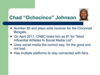Chad “Ochocinco” Johnson Number 85 and plays wide receiver for the Cincinnati Bengals. On April 2011, CNBC listed him as #1 for &quot;Most Influential Athletes In Social Media List&quot;.  Uses social media the correct way, for the good and not bad. Has multiple platforms to stay connected with fans. 