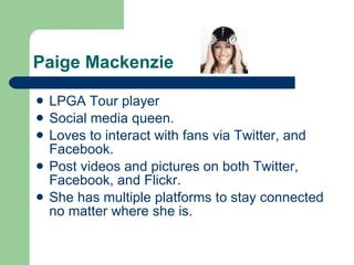 Paige Mackenzie LPGA Tour player Social media queen. Loves to interact with fans via Twitter, and Facebook. Post videos and pictures on both Twitter, Facebook, and Flickr. She has multiple platforms to stay connected no matter where she is. 