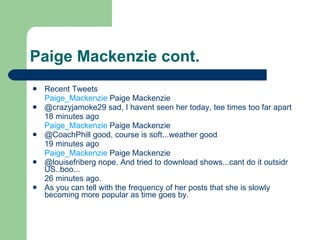 Paige Mackenzie cont. Recent Tweets Paige_Mackenzie Paige Mackenzie @crazyjamoke29sad, I havent seen her today, tee times too far apart 18 minutes ago Paige_Mackenzie Paige Mackenzie @CoachPhillgood, course is soft...weather good 19 minutes ago Paige_Mackenzie Paige Mackenzie @louisefribergnope. And tried to download shows...cant do it outsidr US..boo... 26 minutes ago. As you can tell with the frequency of her posts that she is slowly becoming more popular as time goes by. 