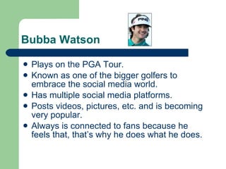 Bubba Watson Plays on the PGA Tour. Known as one of the bigger golfers to embrace the social media world. Has multiple social media platforms. Posts videos, pictures, etc. and is becoming very popular. Always is connected to fans because he feels that, that’s why he does what he does. 