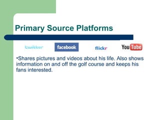 Primary Source Platforms Shares pictures and videos about his life. Also shows information on and off the golf course and keeps his fans interested. 