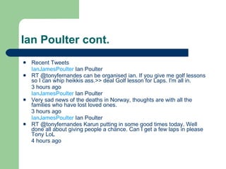 Ian Poulter cont. Recent Tweets IanJamesPoulter Ian Poulter RT @tonyfernandes can be organised ian. If you give me golf lessons so I can whip heikkis ass.>> deal Golf lesson for Laps. I'm all in. 3 hours ago IanJamesPoulter Ian Poulter Very sad news of the deaths in Norway, thoughts are with all the families who have lost loved ones. 3 hours ago IanJamesPoulter Ian Poulter RT @tonyfernandes Karun putting in some good times today. Well done all about giving people a chance. Can I get a few laps in please Tony LoL 4 hours ago 