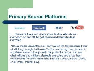 Primary Source Platforms Shares pictures and videos about his life. Also shows information on and off the golf course and keeps his fans interested. “ Social media fascinates me. I don’t watch the telly because I can’t sit still long enough, but to use Twitter is amazing. I can access it anywhere, even on the go. With the push of a button I can see what millions and millions of people are doing and show them exactly what I’m doing rather it be through a tweet, picture, video, or all three”, Poulter says. 