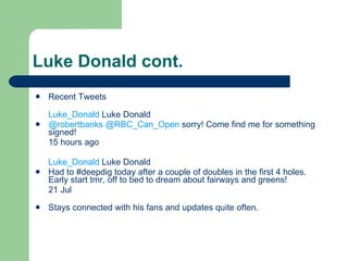 Luke Donald cont. Recent Tweets Luke_Donald Luke Donald @robertbanks  @RBC_Can_Open sorry! Come find me for something signed! 15 hours ago Luke_Donald Luke Donald Had to #deepdig today after a couple of doubles in the first 4 holes. Early start tmr, off to bed to dream about fairways and greens! 21 Jul Stays connected with his fans and updates quite often. 