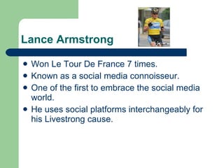 Lance Armstrong Won Le Tour De France 7 times. Known as a social media connoisseur. One of the first to embrace the social media world.  He uses social platforms interchangeably for his Livestrong cause. 
